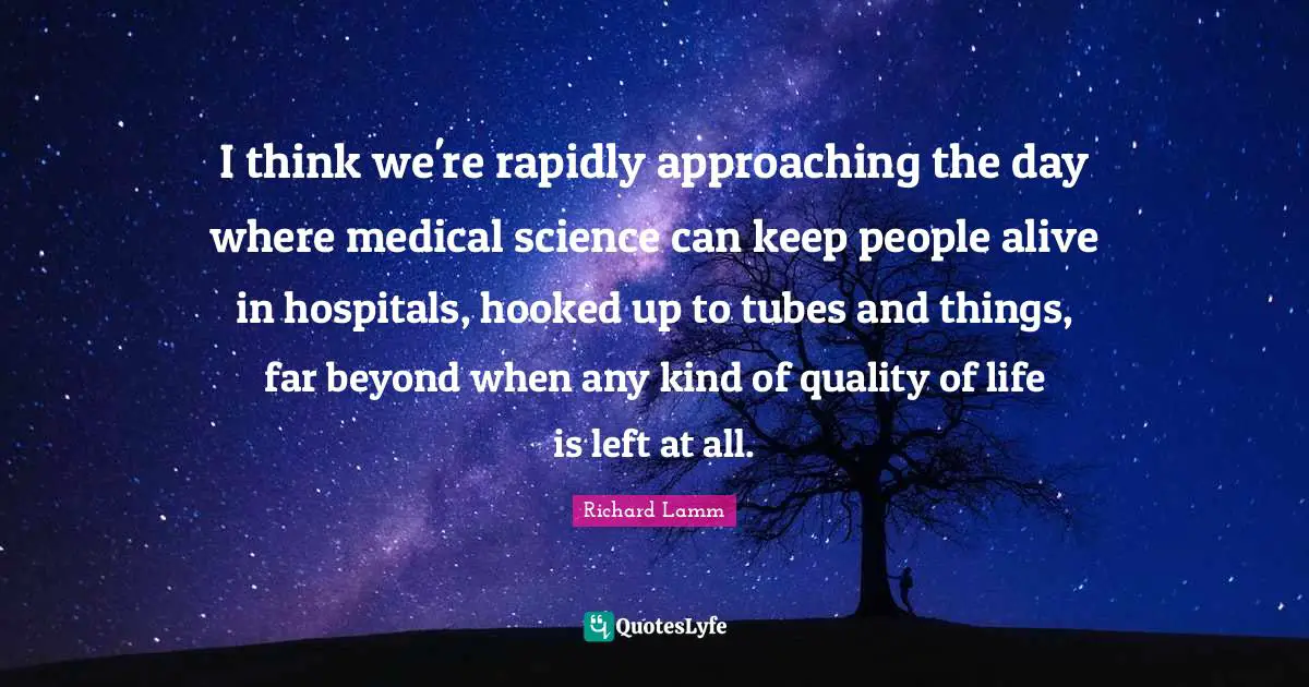 I think we're rapidly approaching the day where medical science can keep people alive in hospitals, hooked up to tubes and things, far beyond when any kind of quality of life is left at all.
