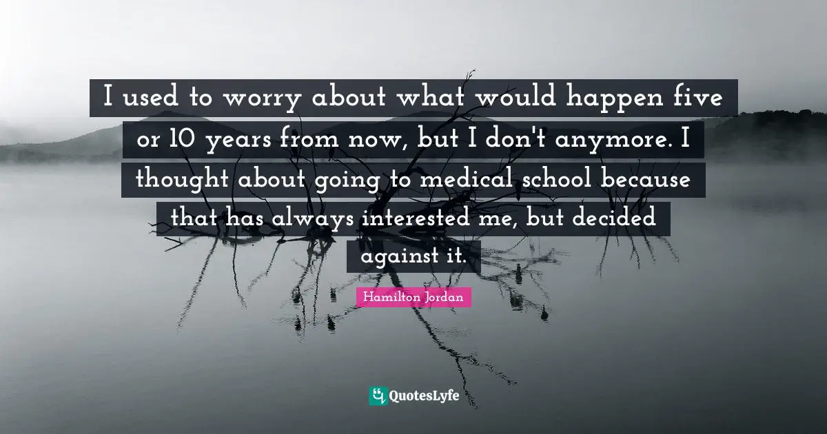 I used to worry about what would happen five or 10 years from now, but I don't anymore. I thought about going to medical school because that has always interested me, but decided against it.