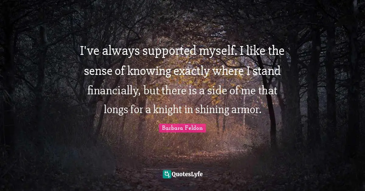 I've always supported myself. I like the sense of knowing exactly where I stand financially, but there is a side of me that longs for a knight in shining armor.