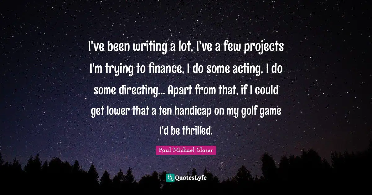 I've been writing a lot, I've a few projects I'm trying to finance, I do some acting, I do some directing... Apart from that, if I could get lower that a ten handicap on my golf game I'd be thrilled.