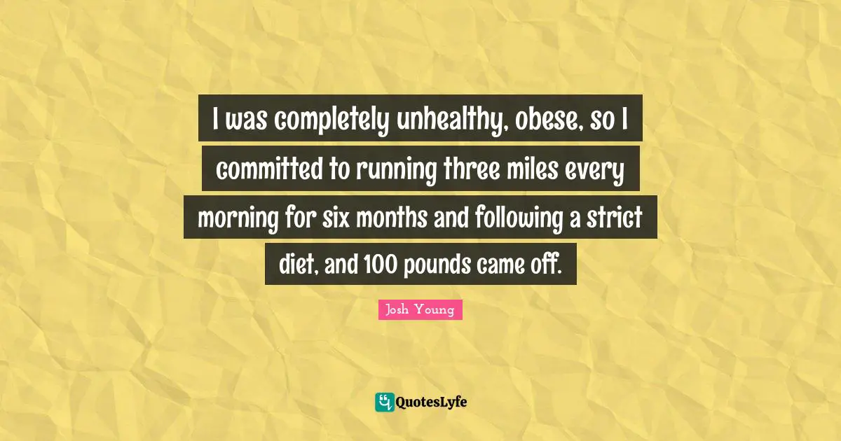 I was completely unhealthy, obese, so I committed to running three miles every morning for six months and following a strict diet, and 100 pounds came off.