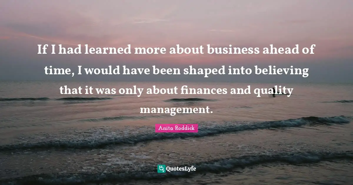 If I had learned more about business ahead of time, I would have been shaped into believing that it was only about finances and quality management.