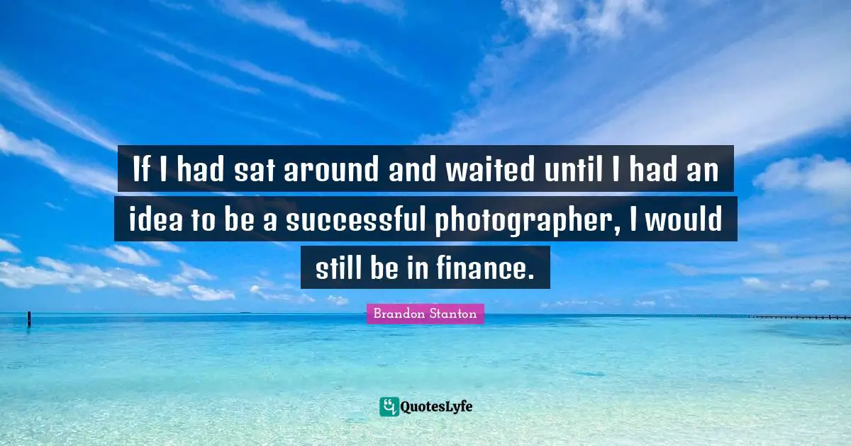 If I had sat around and waited until I had an idea to be a successful photographer, I would still be in finance.