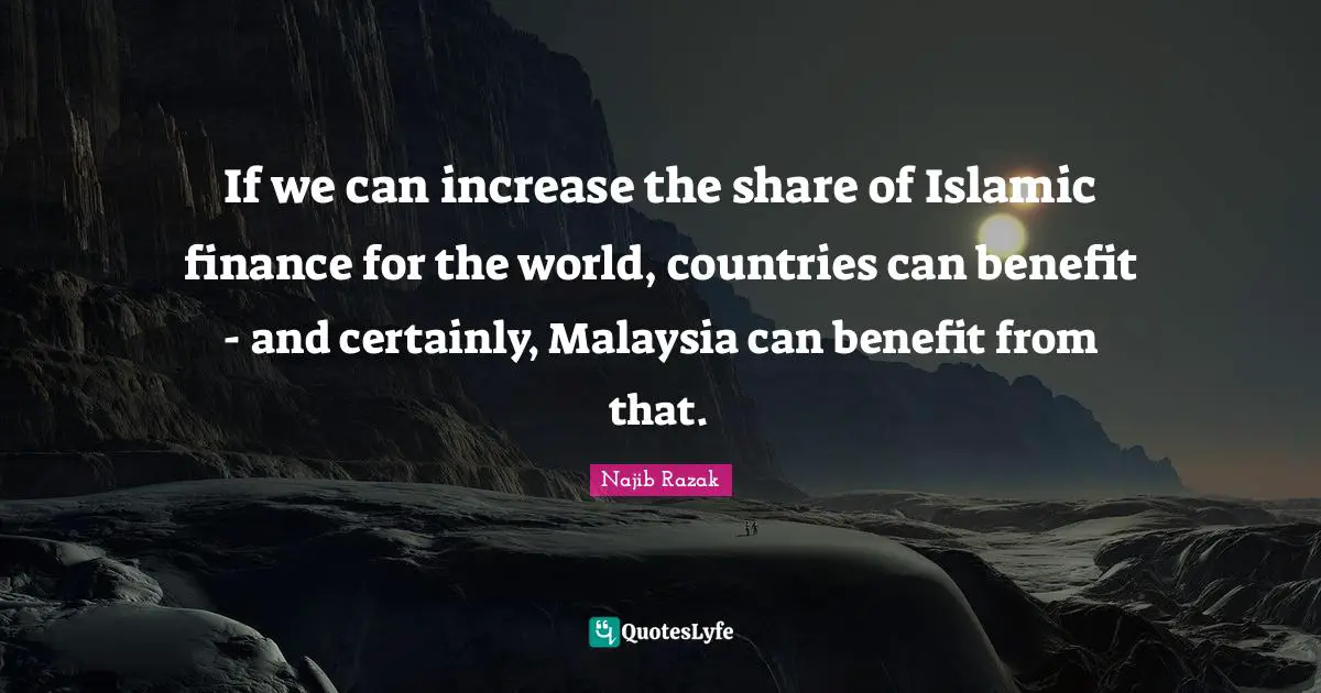 If we can increase the share of Islamic finance for the world, countries can benefit - and certainly, Malaysia can benefit from that.