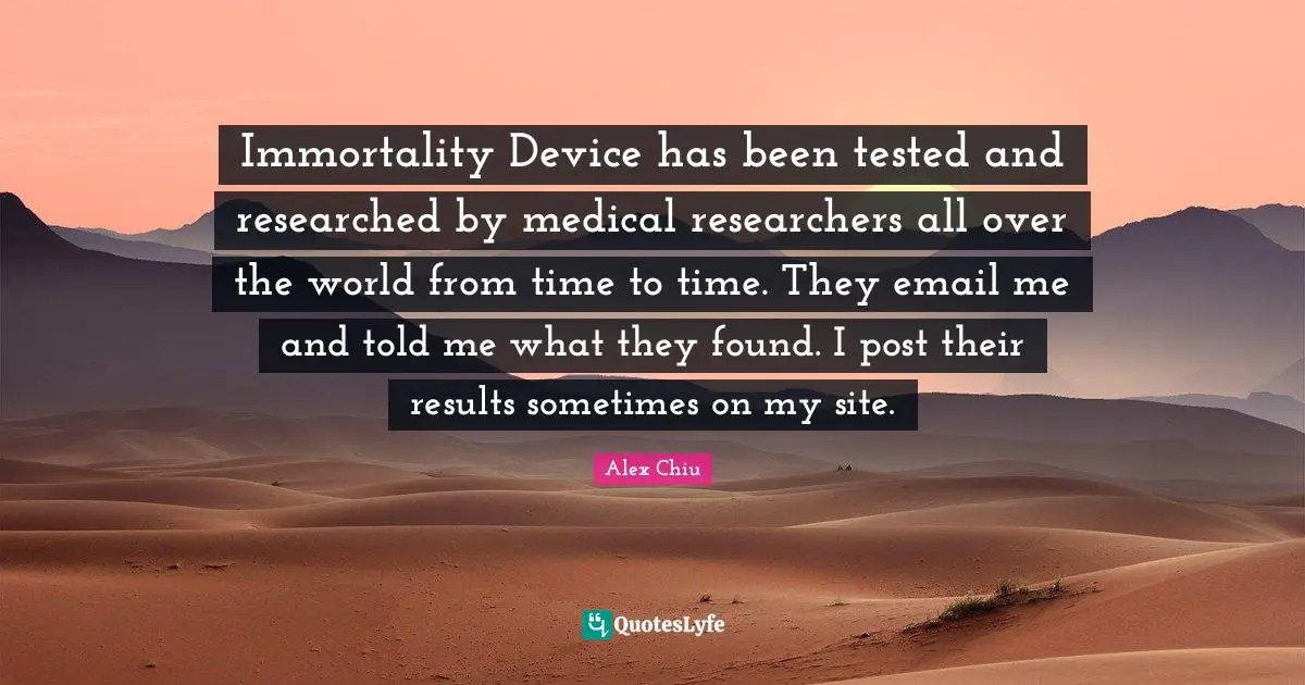Immortality Device has been tested and researched by medical researchers all over the world from time to time. They email me and told me what they found. I post their results sometimes on my site.
