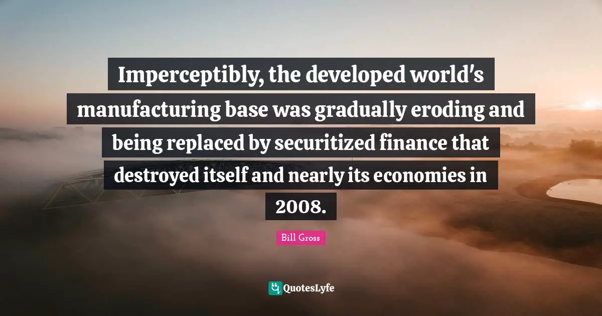 Imperceptibly, the developed world's manufacturing base was gradually eroding and being replaced by securitized finance that destroyed itself and nearly its economies in 2008.