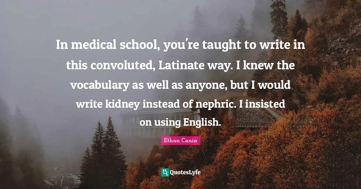 In medical school, you're taught to write in this convoluted, Latinate way. I knew the vocabulary as well as anyone, but I would write kidney instead of nephric. I insisted on using English.