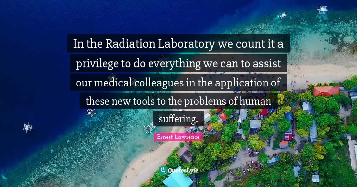 In the Radiation Laboratory we count it a privilege to do everything we can to assist our medical colleagues in the application of these new tools to the problems of human suffering.