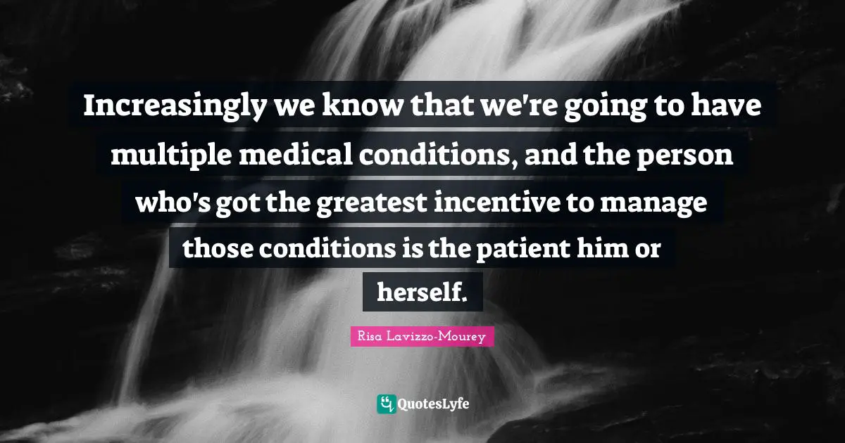 Increasingly we know that we're going to have multiple medical conditions, and the person who's got the greatest incentive to manage those conditions is the patient him or herself.
