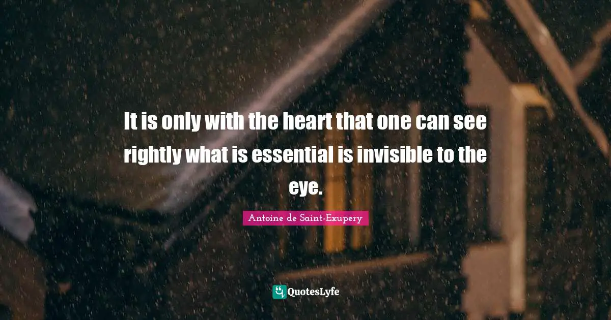 It is only with the heart that one can see rightly what is essential is invisible to the eye.