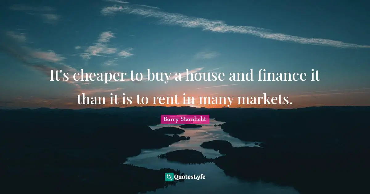It's cheaper to buy a house and finance it than it is to rent in many markets.