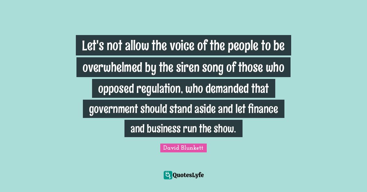 David Blunkett Quotes: "Let's not allow the voice of the people to be overwhelmed by the siren song of those who opposed regulation, who demanded that government should stand aside and let finance and business run the show."