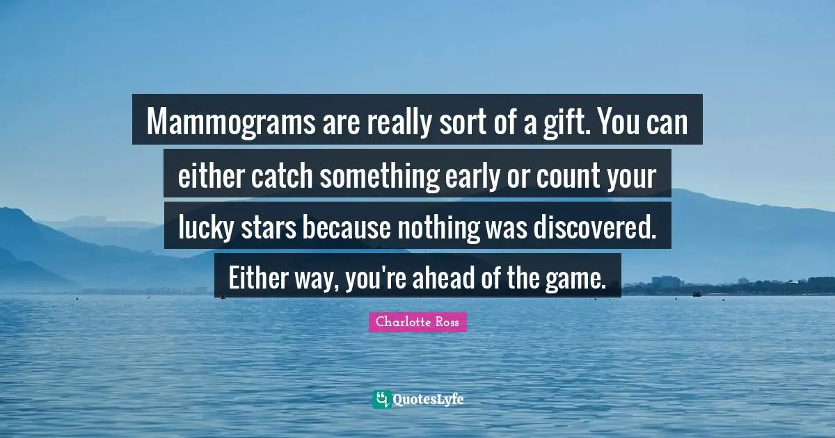 Mammograms are really sort of a gift. You can either catch something early or count your lucky stars because nothing was discovered. Either way, you're ahead of the game.
