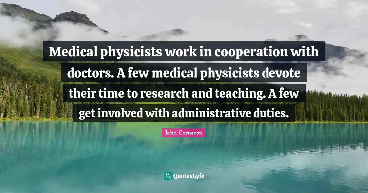 Medical physicists work in cooperation with doctors. A few medical physicists devote their time to research and teaching. A few get involved with administrative duties.