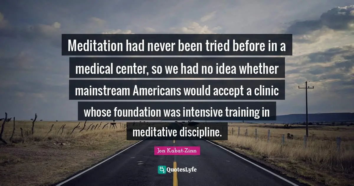 Meditation had never been tried before in a medical center, so we had no idea whether mainstream Americans would accept a clinic whose foundation was intensive training in meditative discipline.