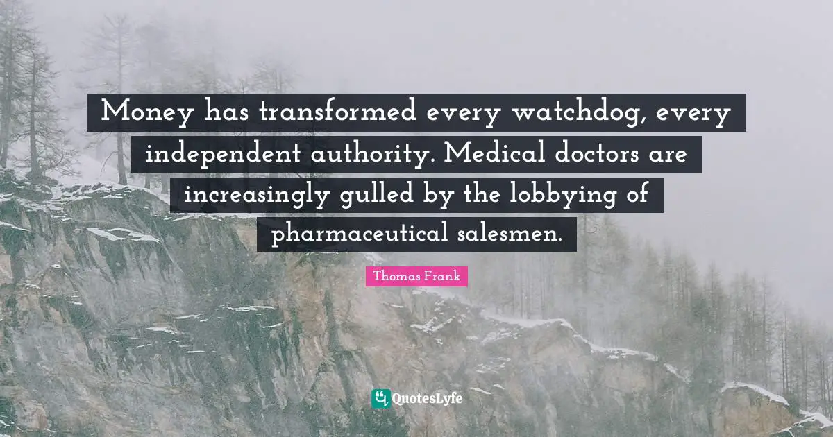 Money has transformed every watchdog, every independent authority. Medical doctors are increasingly gulled by the lobbying of pharmaceutical salesmen.