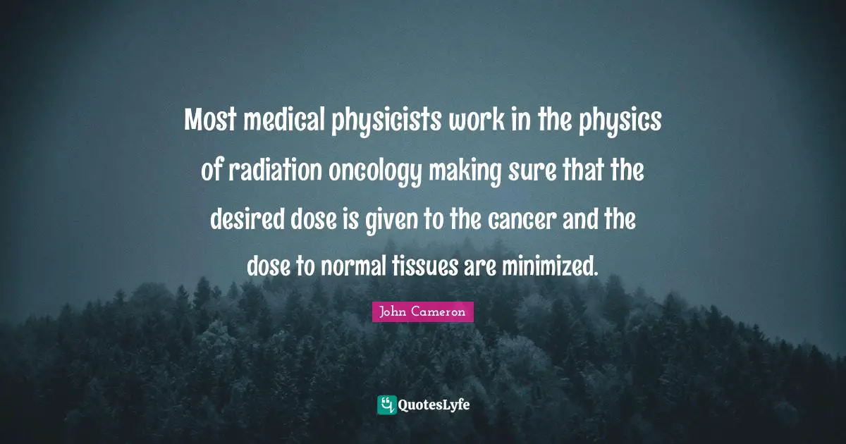 Most medical physicists work in the physics of radiation oncology making sure that the desired dose is given to the cancer and the dose to normal tissues are minimized.