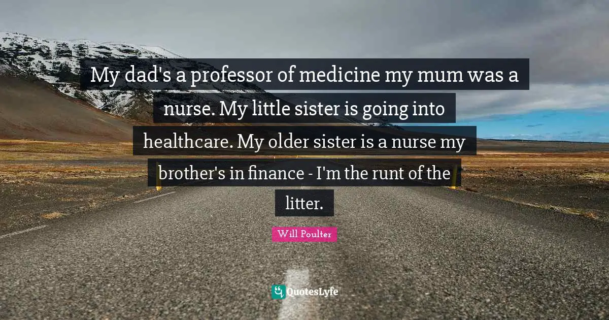 My dad's a professor of medicine my mum was a nurse. My little sister is going into healthcare. My older sister is a nurse my brother's in finance - I'm the runt of the litter.