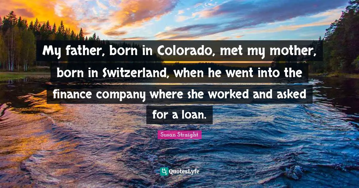 Susan Straight Quotes: "My father, born in Colorado, met my mother, born in Switzerland, when he went into the finance company where she worked and asked for a loan."