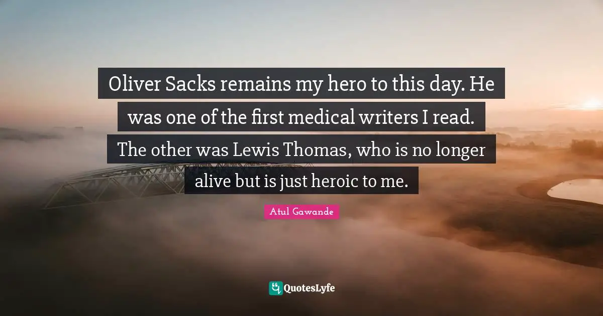 Oliver Sacks remains my hero to this day. He was one of the first medical writers I read. The other was Lewis Thomas, who is no longer alive but is just heroic to me.