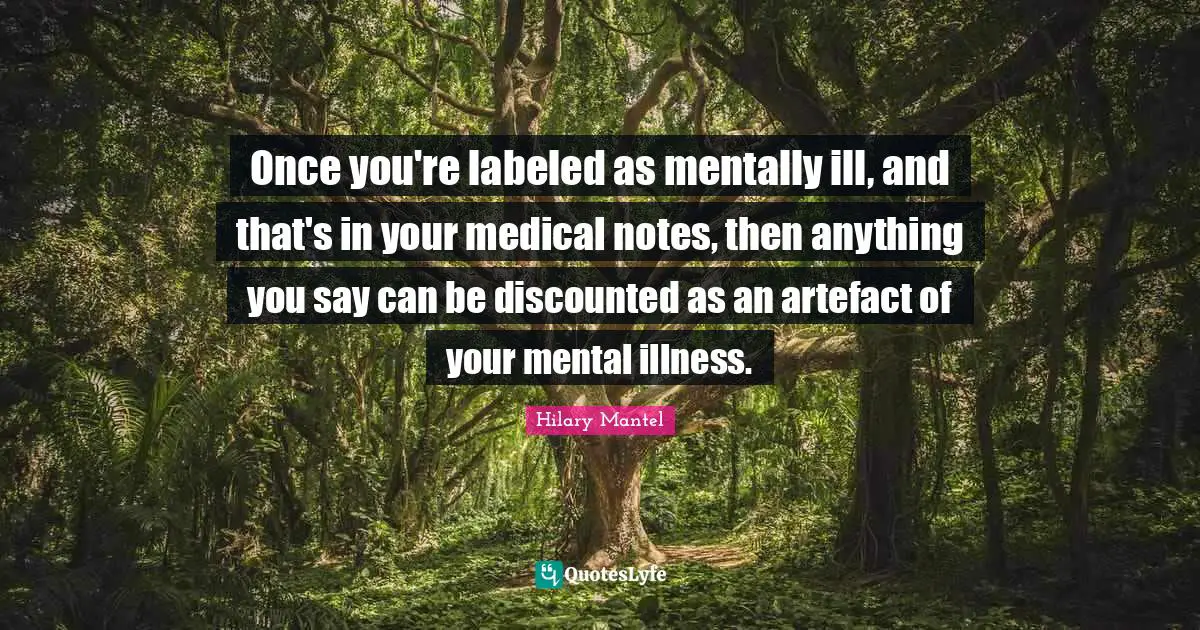 Once you're labeled as mentally ill, and that's in your medical notes, then anything you say can be discounted as an artefact of your mental illness.