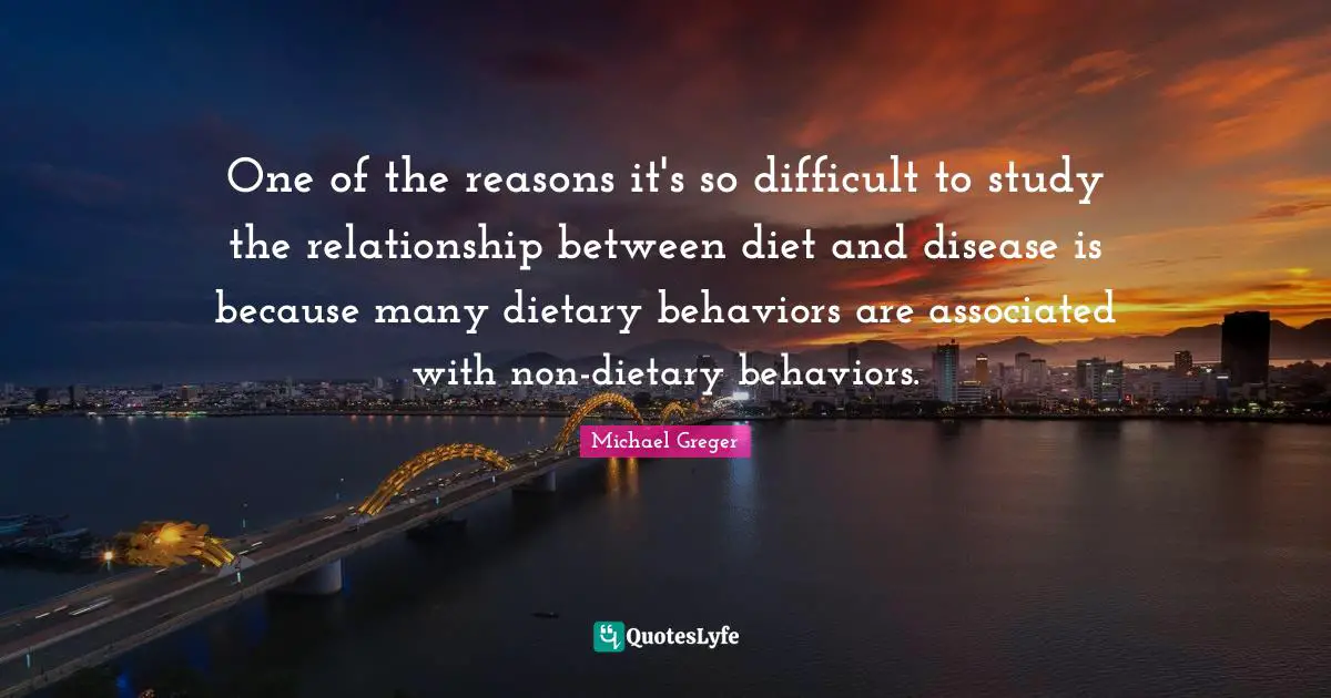 Michael Greger Quotes: "One of the reasons it's so difficult to study the relationship between diet and disease is because many dietary behaviors are associated with non-dietary behaviors."