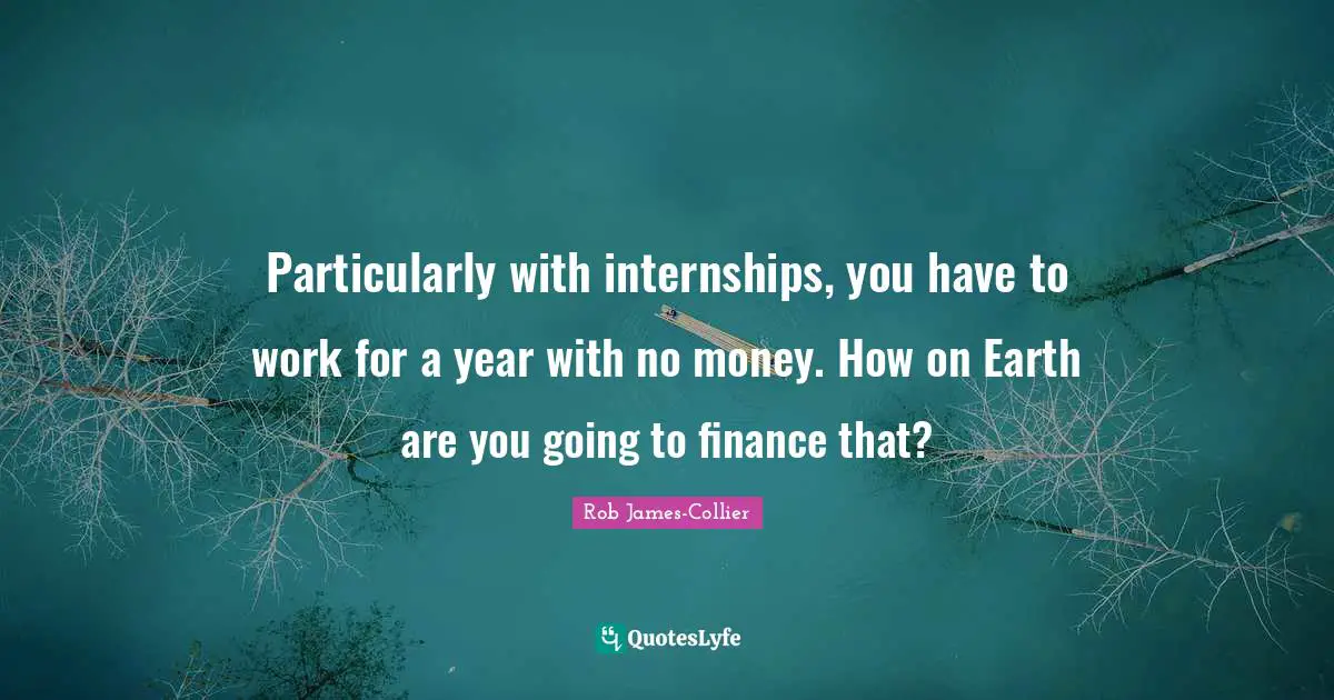 Particularly with internships, you have to work for a year with no money. How on Earth are you going to finance that?