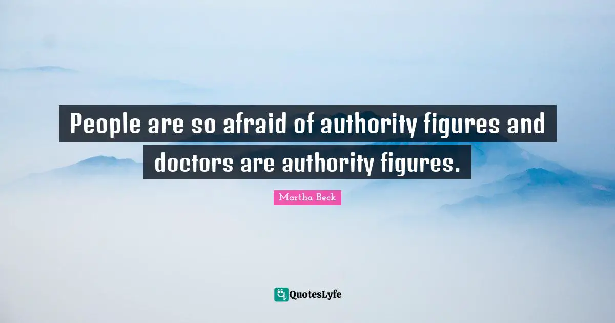 People are so afraid of authority figures and doctors are authority figures.