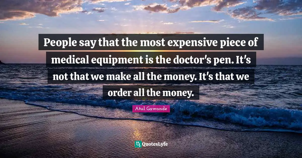 People say that the most expensive piece of medical equipment is the doctor's pen. It's not that we make all the money. It's that we order all the money.
