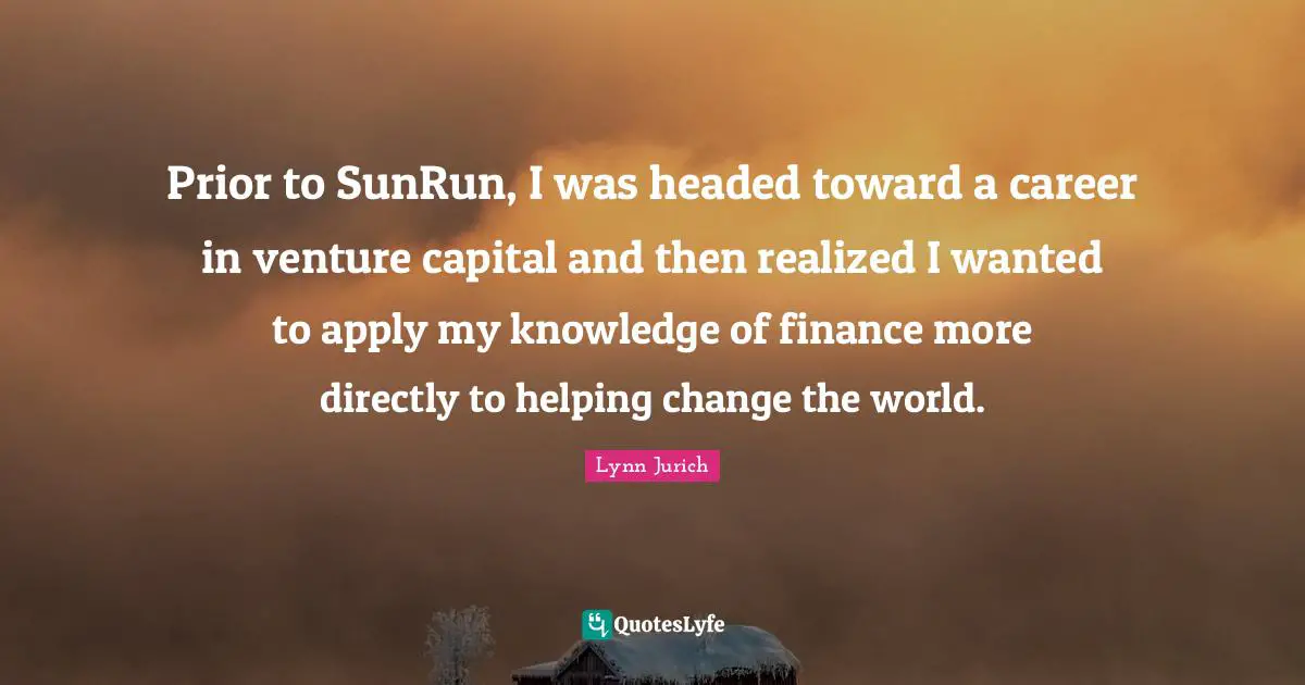 Prior to SunRun, I was headed toward a career in venture capital and then realized I wanted to apply my knowledge of finance more directly to helping change the world.