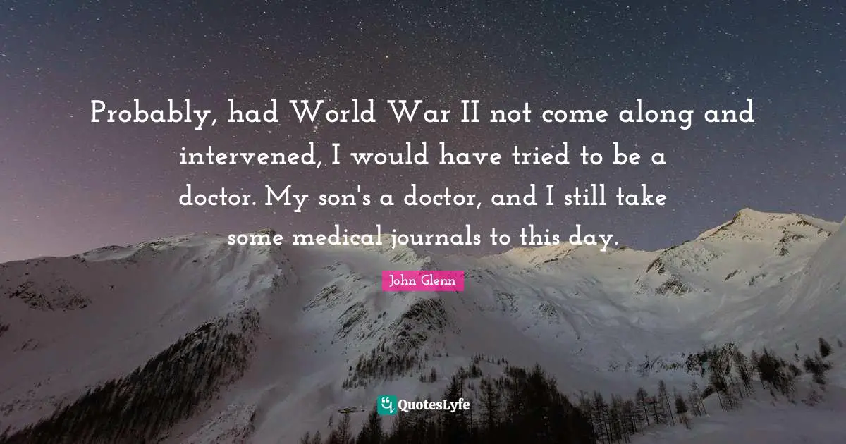 John Glenn Quotes: "Probably, had World War II not come along and intervened, I would have tried to be a doctor. My son's a doctor, and I still take some medical journals to this day."