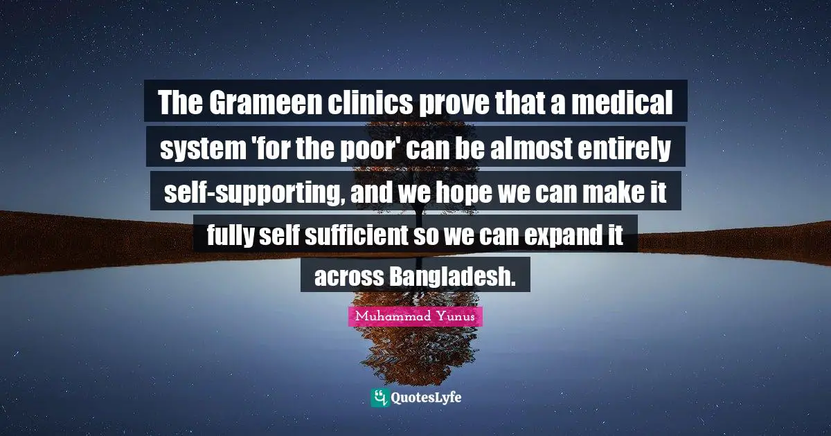 The Grameen clinics prove that a medical system 'for the poor' can be almost entirely self-supporting, and we hope we can make it fully self sufficient so we can expand it across Bangladesh.
