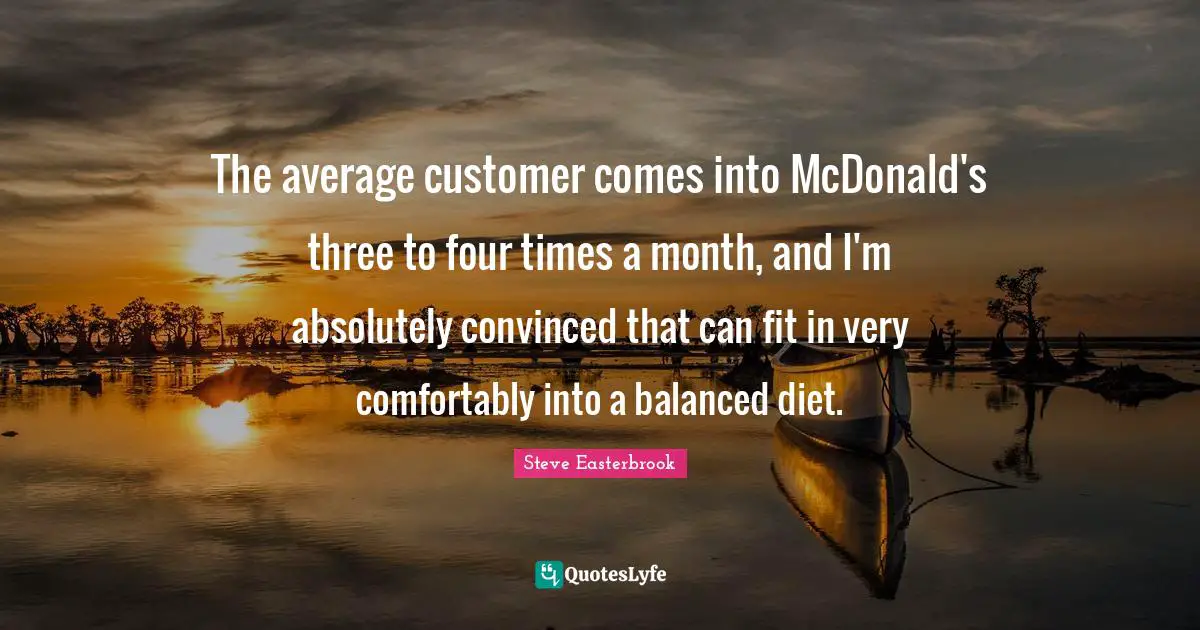 The average customer comes into McDonald's three to four times a month, and I'm absolutely convinced that can fit in very comfortably into a balanced diet.