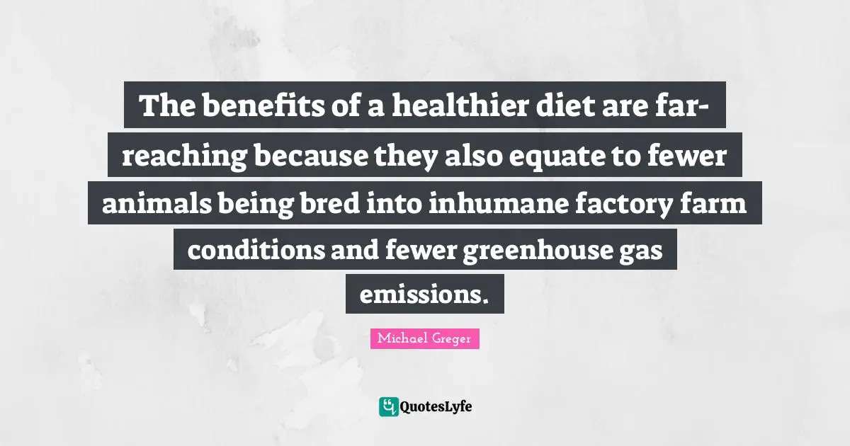 Michael Greger Quotes: "The benefits of a healthier diet are far-reaching because they also equate to fewer animals being bred into inhumane factory farm conditions and fewer greenhouse gas emissions."