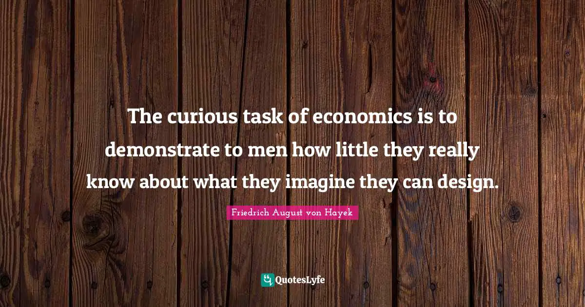 The curious task of economics is to demonstrate to men how little they really know about what they imagine they can design.
