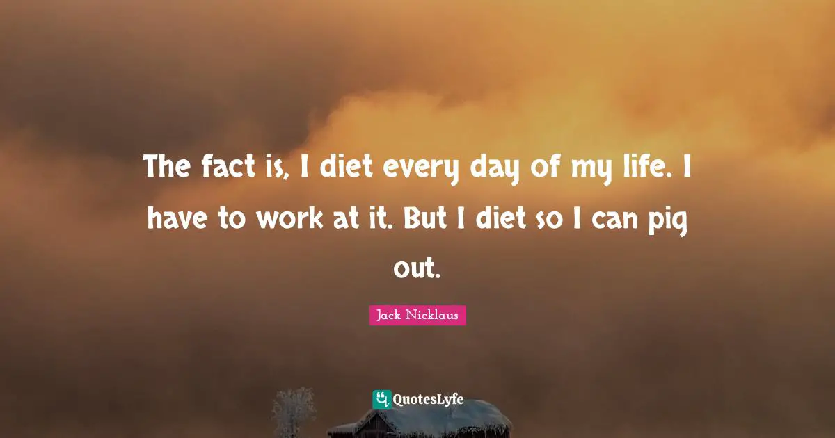 The fact is, I diet every day of my life. I have to work at it. But I diet so I can pig out.