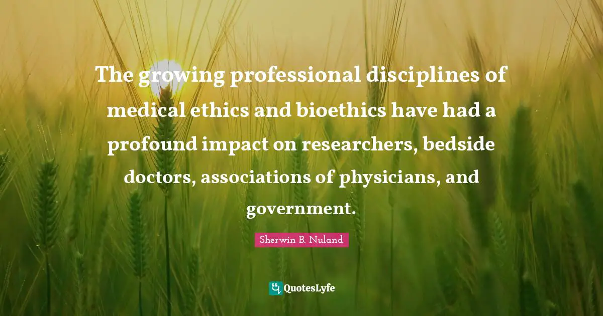 The growing professional disciplines of medical ethics and bioethics have had a profound impact on researchers, bedside doctors, associations of physicians, and government.
