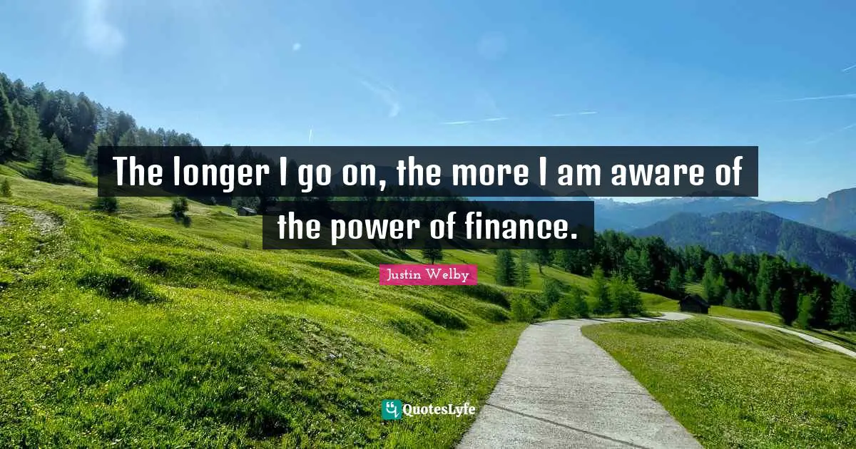The longer I go on, the more I am aware of the power of finance.