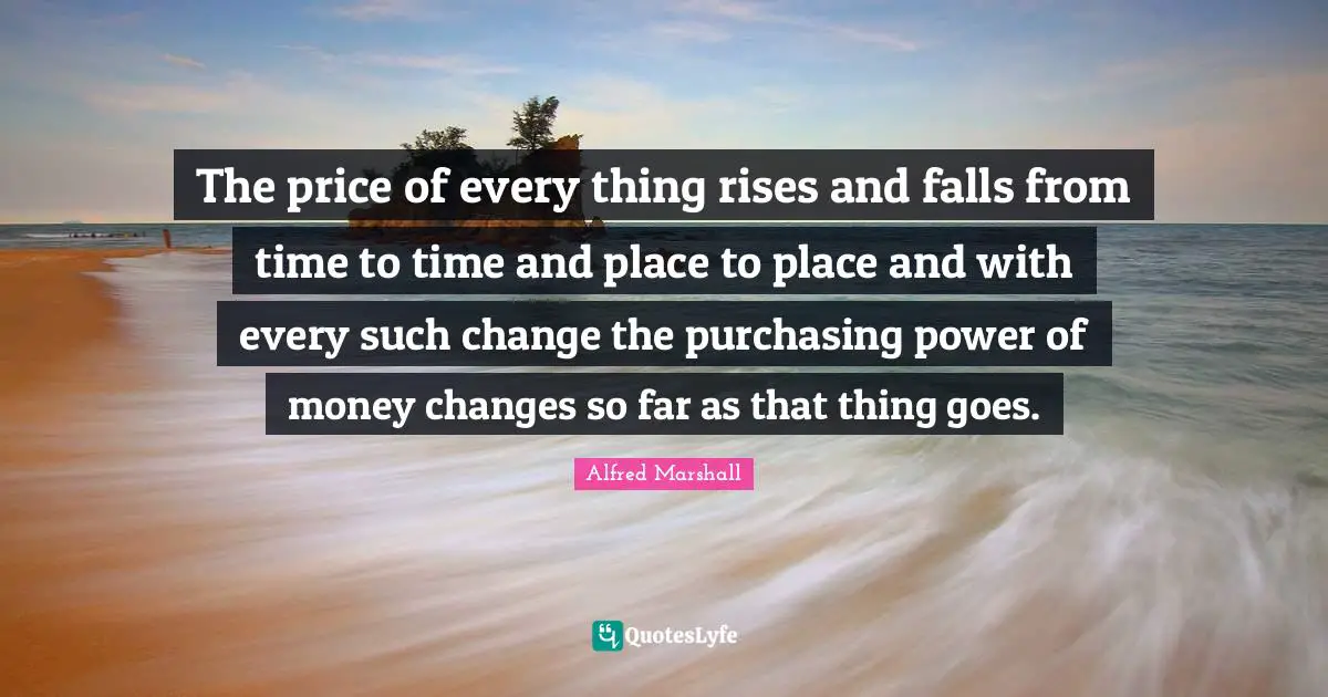 Alfred Marshall Quotes: "The price of every thing rises and falls from time to time and place to place and with every such change the purchasing power of money changes so far as that thing goes."