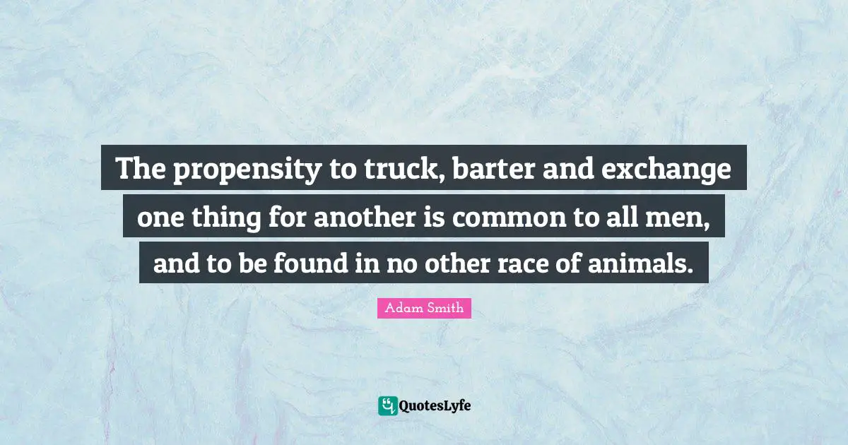 Adam Smith Quotes: "The propensity to truck, barter and exchange one thing for another is common to all men, and to be found in no other race of animals."