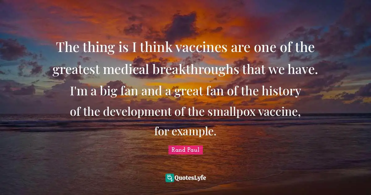 The thing is I think vaccines are one of the greatest medical breakthroughs that we have. I'm a big fan and a great fan of the history of the development of the smallpox vaccine, for example.