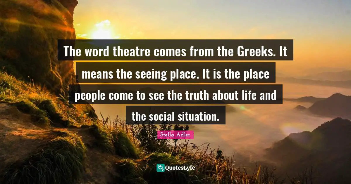 The word theatre comes from the Greeks. It means the seeing place. It is the place people come to see the truth about life and the social situation.