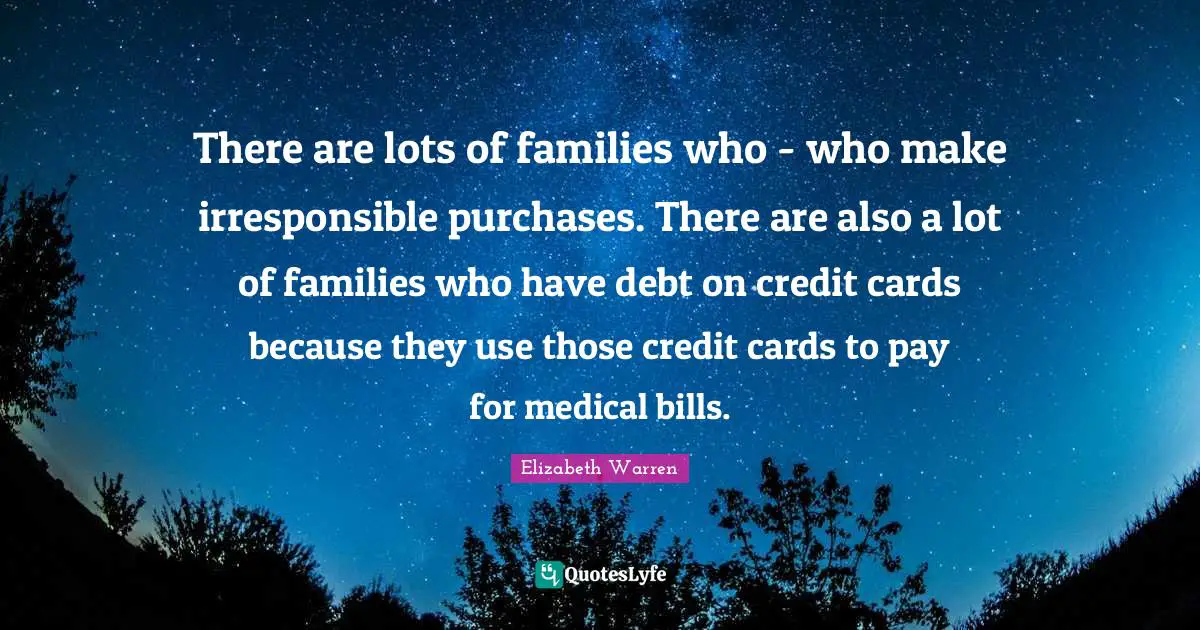 There are lots of families who - who make irresponsible purchases. There are also a lot of families who have debt on credit cards because they use those credit cards to pay for medical bills.
