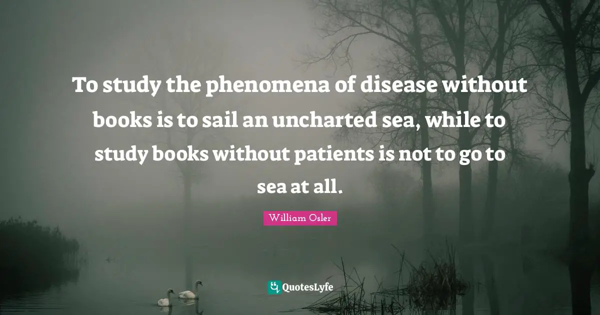 To study the phenomena of disease without books is to sail an uncharted sea, while to study books without patients is not to go to sea at all.