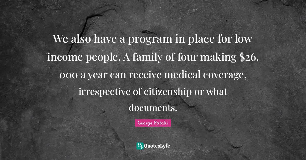 We also have a program in place for low income people. A family of four making $26, 000 a year can receive medical coverage, irrespective of citizenship or what documents.