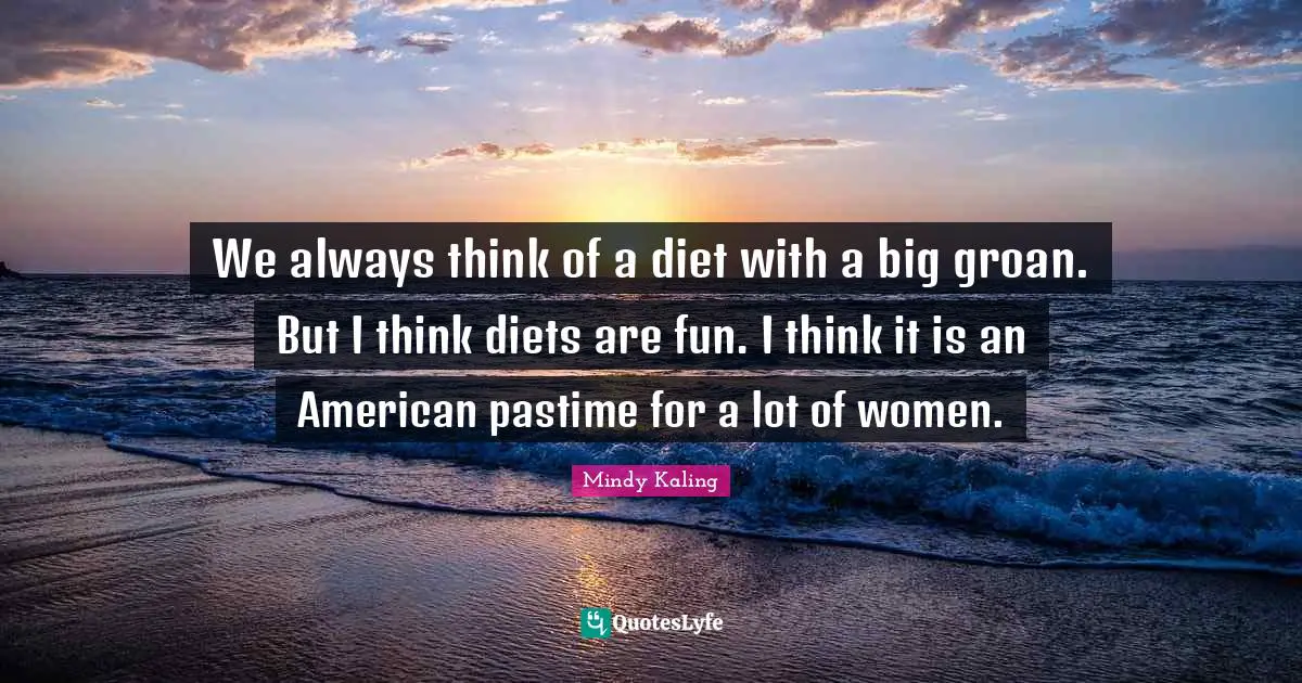 We always think of a diet with a big groan. But I think diets are fun. I think it is an American pastime for a lot of women.