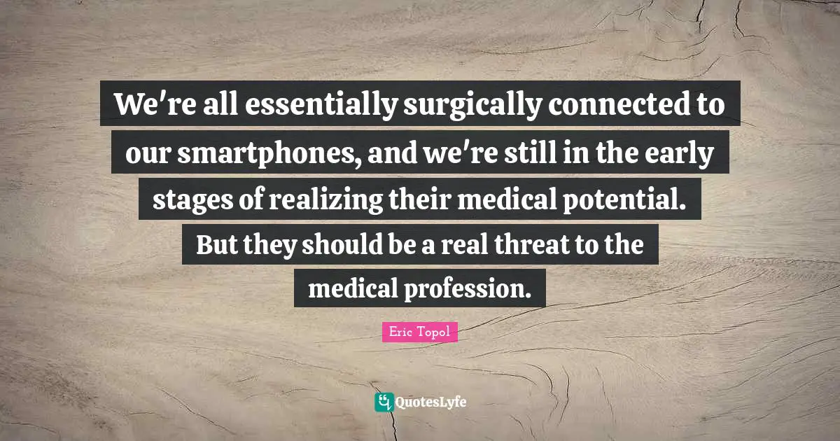 Eric Topol Quotes: "We're all essentially surgically connected to our smartphones, and we're still in the early stages of realizing their medical potential. But they should be a real threat to the medical profession."