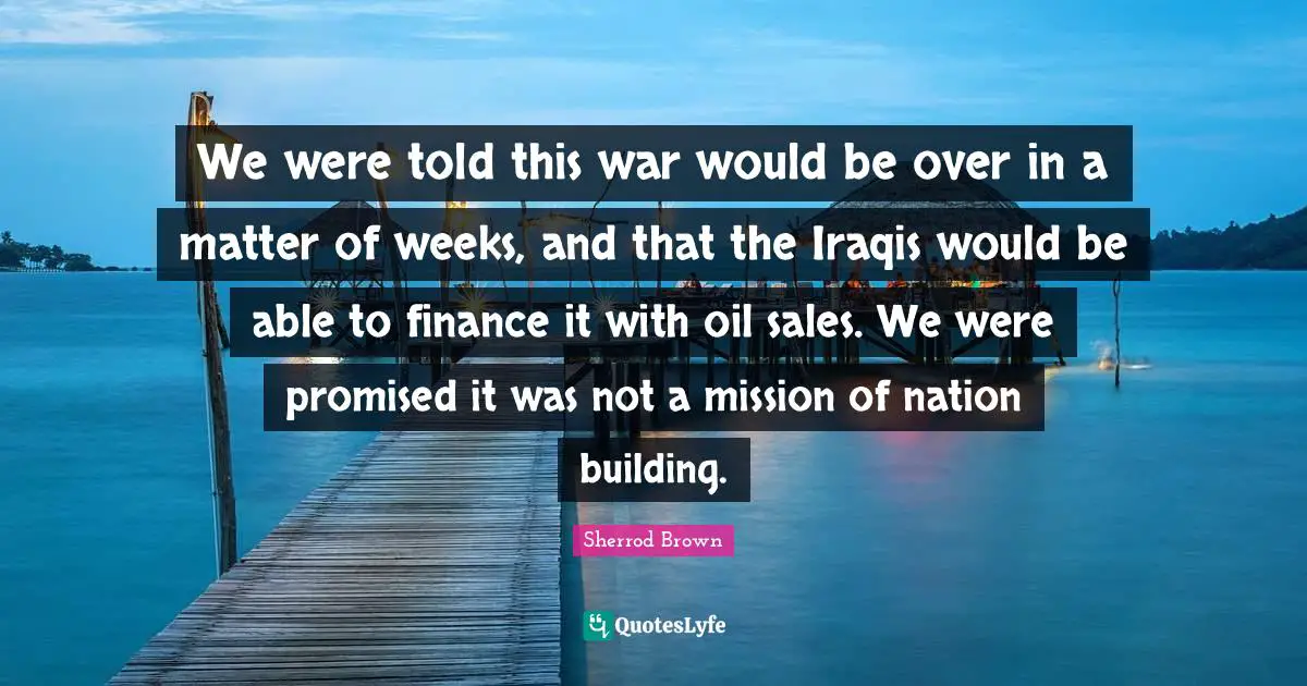 We were told this war would be over in a matter of weeks, and that the Iraqis would be able to finance it with oil sales. We were promised it was not a mission of nation building.