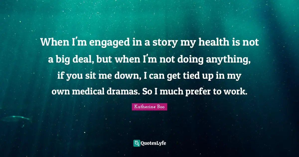 When I'm engaged in a story my health is not a big deal, but when I'm not doing anything, if you sit me down, I can get tied up in my own medical dramas. So I much prefer to work.