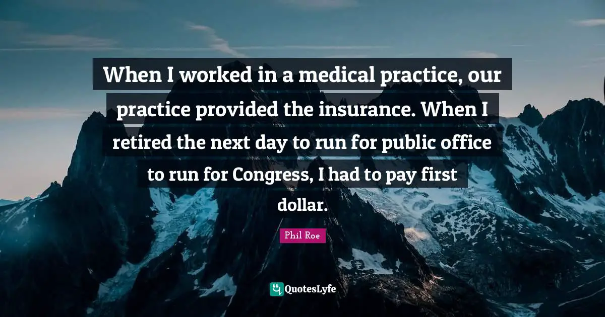 When I worked in a medical practice, our practice provided the insurance. When I retired the next day to run for public office to run for Congress, I had to pay first dollar.